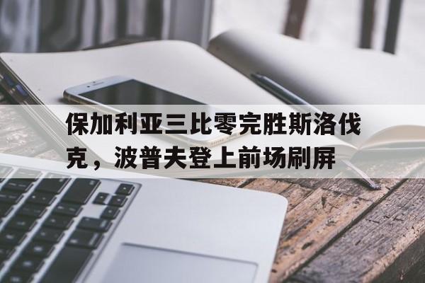 关于保加利亚三比零完胜斯洛伐克，波普夫登上前场刷屏的信息